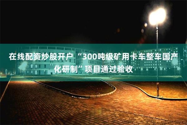 在线配资炒股开户 “300吨级矿用卡车整车国产化研制”项目通过验收