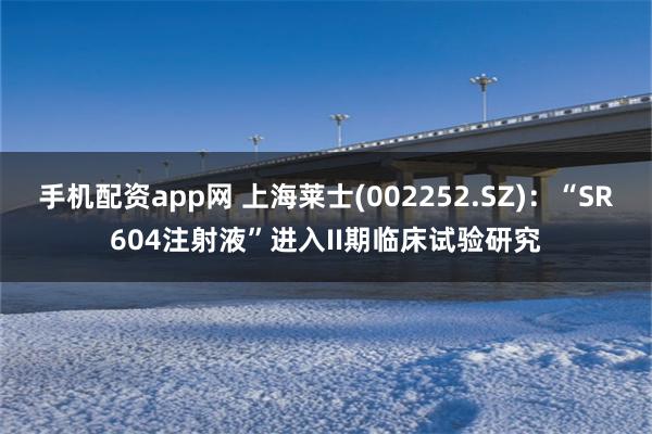 手机配资app网 上海莱士(002252.SZ)：“SR604注射液”进入II期临床试验研究