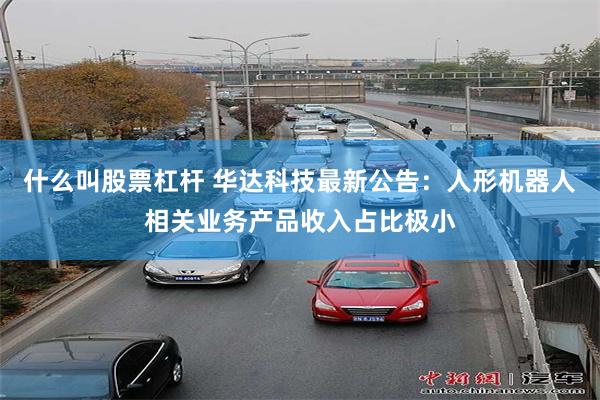 什么叫股票杠杆 华达科技最新公告：人形机器人相关业务产品收入占比极小