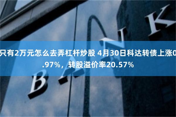 只有2万元怎么去弄杠杆炒股 4月30日科达转债上涨0.97%，转股溢价率20.57%