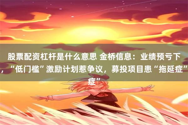 股票配资杠杆是什么意思 金桥信息：业绩预亏下，“低门槛”激励计划惹争议，募投项目患“拖延症”