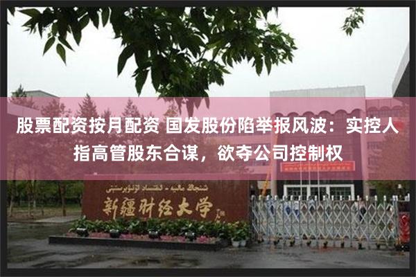 股票配资按月配资 国发股份陷举报风波：实控人指高管股东合谋，欲夺公司控制权
