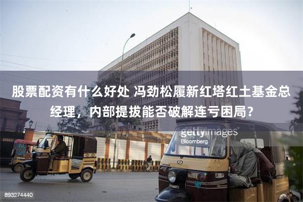股票配资有什么好处 冯劲松履新红塔红土基金总经理，内部提拔能否破解连亏困局？