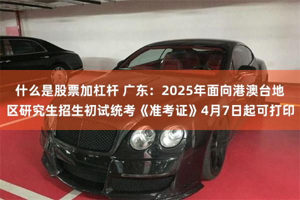 什么是股票加杠杆 广东：2025年面向港澳台地区研究生招生初试统考《准考证》4月7日起可打印