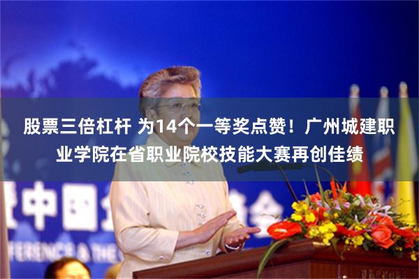 股票三倍杠杆 为14个一等奖点赞！广州城建职业学院在省职业院校技能大赛再创佳绩