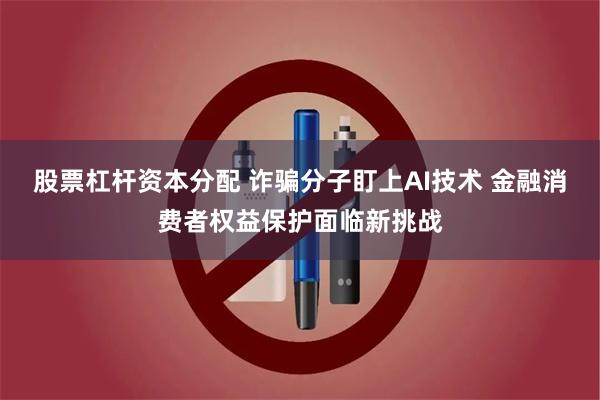 股票杠杆资本分配 诈骗分子盯上AI技术 金融消费者权益保护面临新挑战