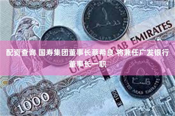 配资查询 国寿集团董事长蔡希良 将兼任广发银行董事长一职