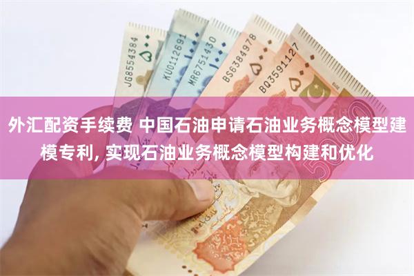 外汇配资手续费 中国石油申请石油业务概念模型建模专利, 实现石油业务概念模型构建和优化
