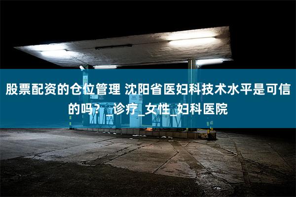 股票配资的仓位管理 沈阳省医妇科技术水平是可信的吗？_诊疗_女性_妇科医院