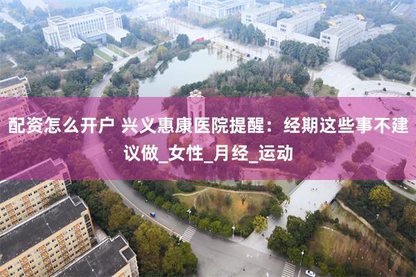 配资怎么开户 兴义惠康医院提醒：经期这些事不建议做_女性_月经_运动