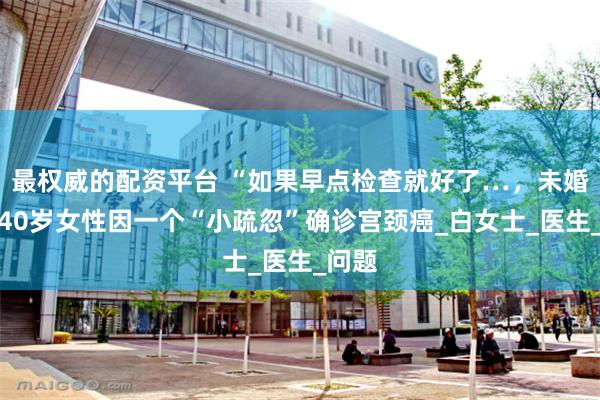 最权威的配资平台 “如果早点检查就好了…，未婚未育40岁女性因一个“小疏忽”确诊宫颈癌_白女士_医生_问题