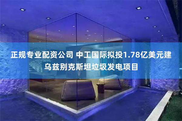 正规专业配资公司 中工国际拟投1.78亿美元建乌兹别克斯坦垃圾发电项目