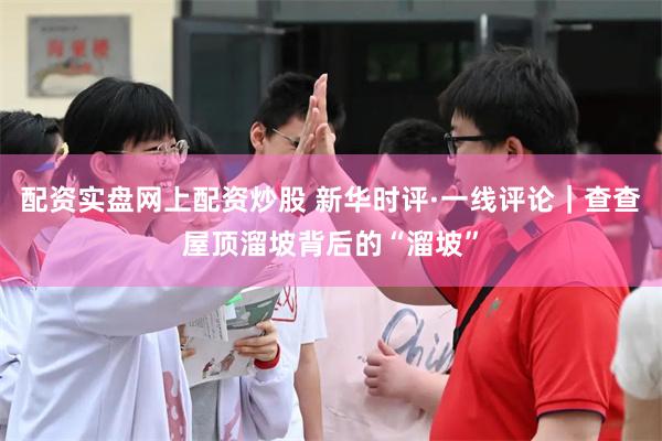 配资实盘网上配资炒股 新华时评·一线评论｜查查屋顶溜坡背后的“溜坡”