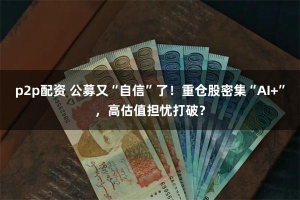 p2p配资 公募又“自信”了！重仓股密集“AI+”，高估值担忧打破？