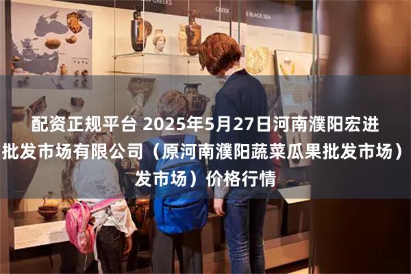 配资正规平台 2025年5月27日河南濮阳宏进农副产品批发市场有限公司(原河南濮阳蔬菜瓜果批发市场)价格行情