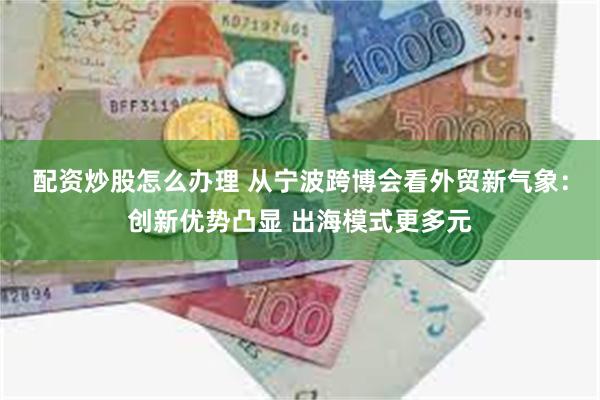 配资炒股怎么办理 从宁波跨博会看外贸新气象：创新优势凸显 出海模式更多元