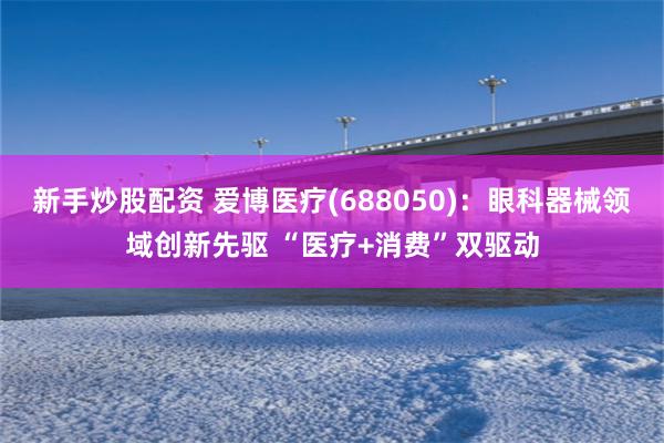 新手炒股配资 爱博医疗(688050)：眼科器械领域创新先驱 “医疗+消费”双驱动