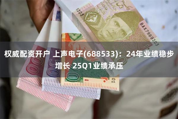 权威配资开户 上声电子(688533)：24年业绩稳步增长 25Q1业绩承压
