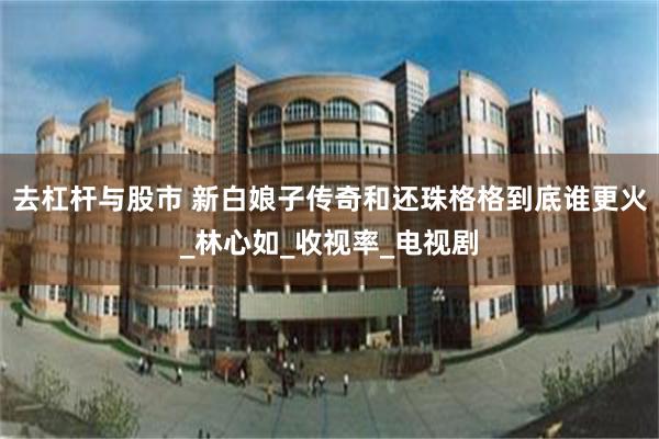 去杠杆与股市 新白娘子传奇和还珠格格到底谁更火_林心如_收视率_电视剧