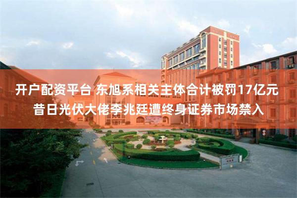 开户配资平台 东旭系相关主体合计被罚17亿元 昔日光伏大佬李兆廷遭终身证券市场禁入
