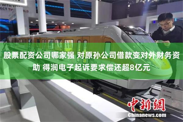 股票配资公司哪家强 对原孙公司借款变对外财务资助 得润电子起诉要求偿还超8亿元