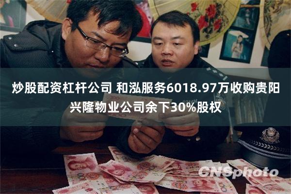 炒股配资杠杆公司 和泓服务6018.97万收购贵阳兴隆物业公司余下30%股权