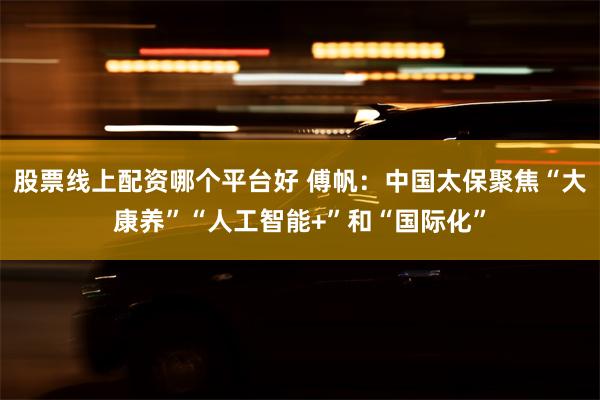 股票线上配资哪个平台好 傅帆：中国太保聚焦“大康养”“人工智能+”和“国际化”