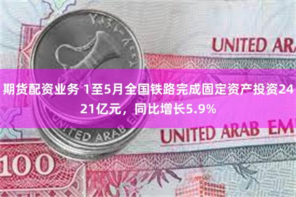 期货配资业务 1至5月全国铁路完成固定资产投资2421亿元，同比增长5.9%