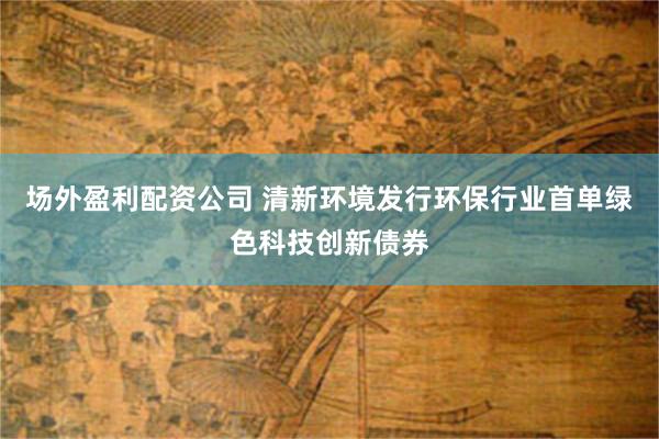 场外盈利配资公司 清新环境发行环保行业首单绿色科技创新债券