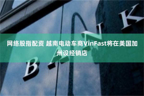 网络股指配资 越南电动车商VinFast将在美国加州设经销店