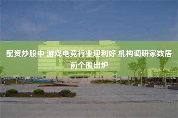 配资炒股中 游戏电竞行业迎利好 机构调研家数居前个股出炉