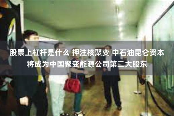 股票上杠杆是什么 押注核聚变 中石油昆仑资本将成为中国聚变能源公司第二大股东