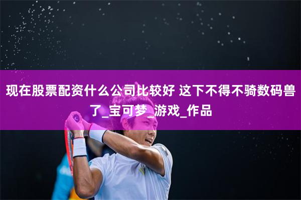 现在股票配资什么公司比较好 这下不得不骑数码兽了_宝可梦_游戏_作品