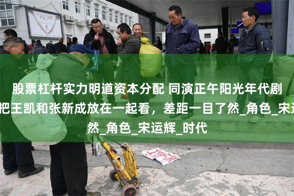 股票杠杆实力明道资本分配 同演正午阳光年代剧男主角，把王凯和张新成放在一起看，差距一目了然_角色_宋运辉_时代