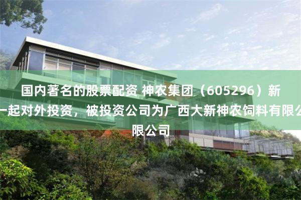 国内著名的股票配资 神农集团（605296）新增一起对外投资，被投资公司为广西大新神农饲料有限公司