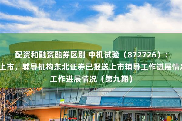 配资和融资融券区别 中机试验（872726）：申请北交所上市，辅导机构东北证券已报送上市辅导工作进展情况（第九期）