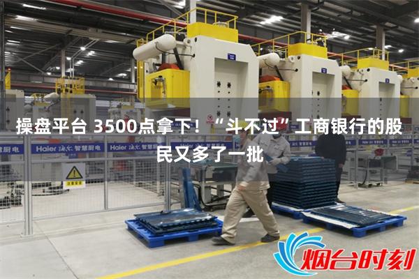 操盘平台 3500点拿下！“斗不过”工商银行的股民又多了一批