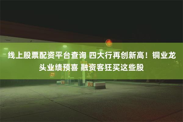 线上股票配资平台查询 四大行再创新高！铜业龙头业绩预喜 融资客狂买这些股