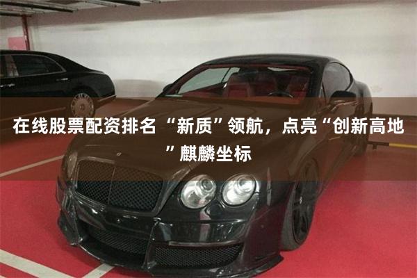 在线股票配资排名 “新质”领航，点亮“创新高地”麒麟坐标