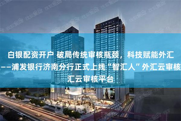 白银配资开户 破局传统审核瓶颈，科技赋能外汇管理——浦发银行济南分行正式上线“智汇人”外汇云审核平台