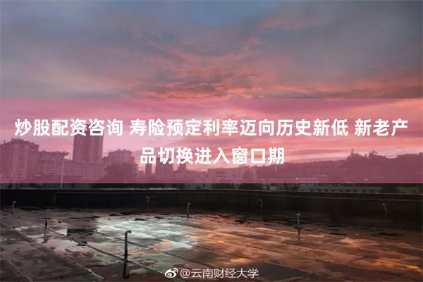 炒股配资咨询 寿险预定利率迈向历史新低 新老产品切换进入窗口期