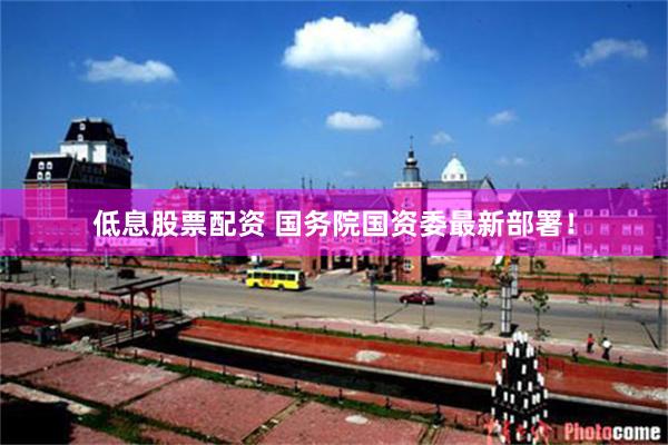 低息股票配资 国务院国资委最新部署！