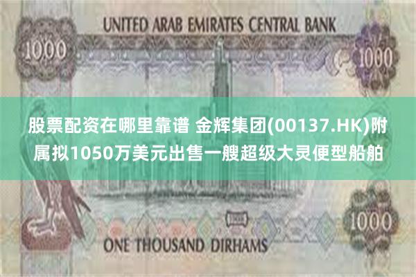 股票配资在哪里靠谱 金辉集团(00137.HK)附属拟1050万美元出售一艘超级大灵便型船舶