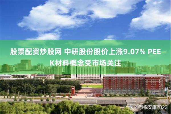 股票配资炒股网 中研股份股价上涨9.07% PEEK材料概念受市场关注