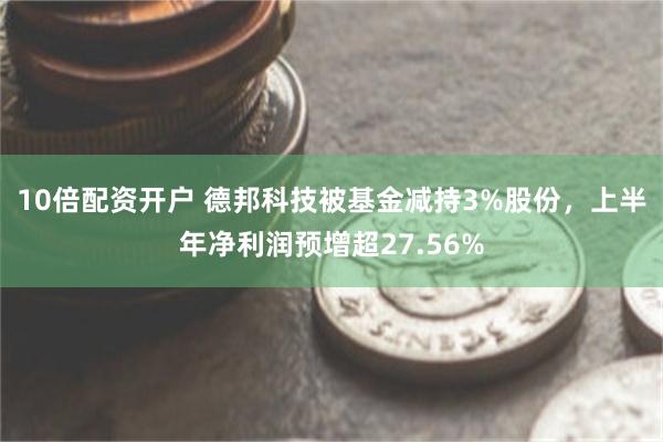 10倍配资开户 德邦科技被基金减持3%股份，上半年净利润预增超27.56%