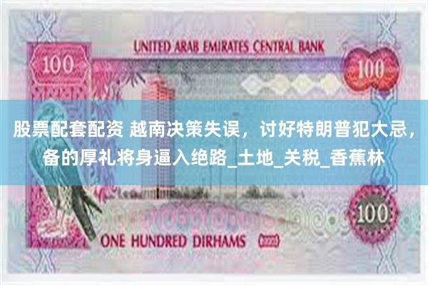 股票配套配资 越南决策失误，讨好特朗普犯大忌，备的厚礼将身逼入绝路_土地_关税_香蕉林