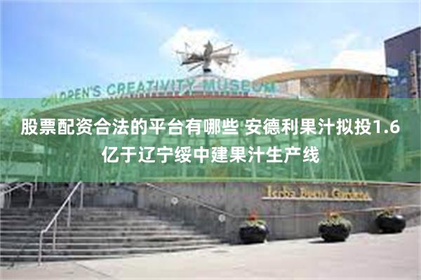 股票配资合法的平台有哪些 安德利果汁拟投1.6亿于辽宁绥中建果汁生产线