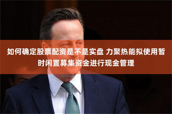 如何确定股票配资是不是实盘 力聚热能拟使用暂时闲置募集资金进行现金管理