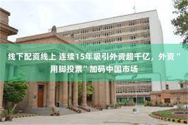 线下配资线上 连续15年吸引外资超千亿，外资“用脚投票”加码中国市场