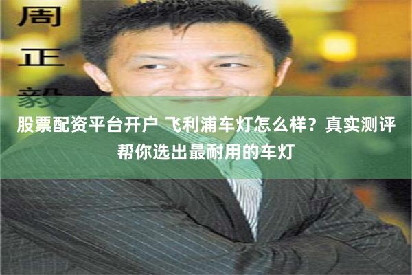 股票配资平台开户 飞利浦车灯怎么样？真实测评帮你选出最耐用的车灯